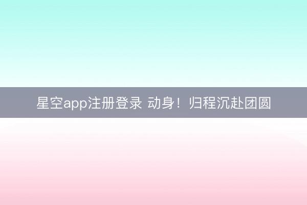 星空app注册登录 动身！归程沉赴团圆