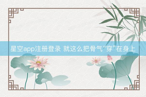 星空app注册登录 就这么把骨气“穿”在身上