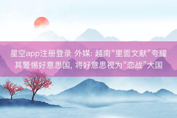 星空app注册登录 外媒: 越南“里面文献”夸耀其警惕好意思国， 将好意思视为“恋战”大国