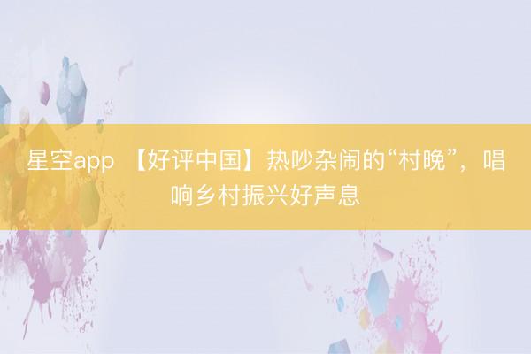 星空app 【好评中国】热吵杂闹的“村晚”,唱响乡村振兴好声息