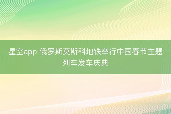 星空app 俄罗斯莫斯科地铁举行中国春节主题列车发车庆典