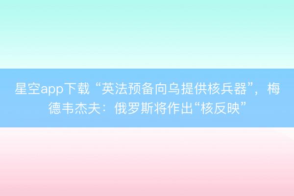 星空app下载 “英法预备向乌提供核兵器”，梅德韦杰夫：俄罗斯将作出“核反映”