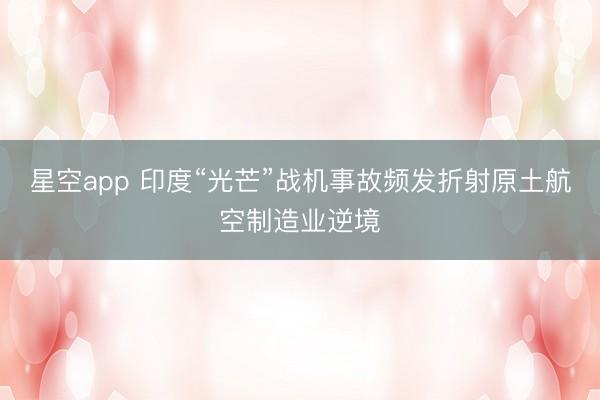 星空app 印度“光芒”战机事故频发折射原土航空制造业逆境