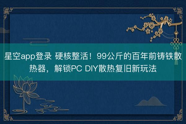 星空app登录 硬核整活!99公斤的百年前铸铁散热器,解锁PC DIY散热复旧新玩法