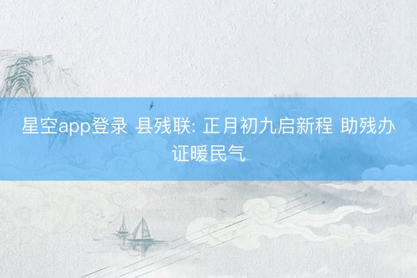 星空app登录 县残联: 正月初九启新程 助残办证暖民气