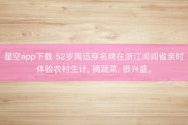 星空app下载 52岁周迅穿名牌在浙江闾阎省亲时体验农村生计， 摘蔬菜， 很兴盛。