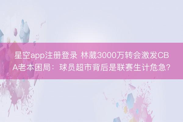 星空app注册登录 林葳3000万转会激发CBA老本困局:球员超市背后是联赛生计危急?
