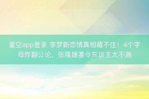 星空app登录 李梦新恋情真相藏不住!4个字母炸翻公论,张隆搪塞令东谈主太不测