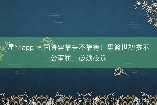 星空app 大国尊容靠争不靠等!男篮世初赛不公审罚,必须投诉