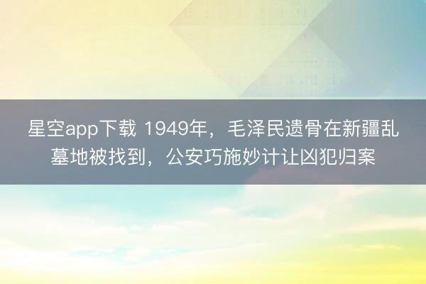 星空app下载 1949年，毛泽民遗骨在新疆乱墓地被找到，公安巧施妙计让凶犯归案