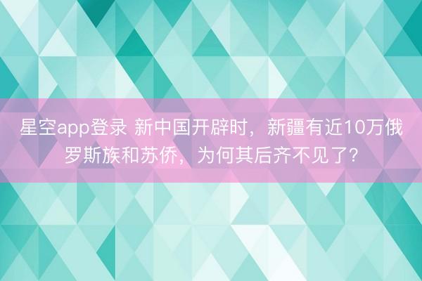 星空app登录 新中国开辟时，新疆有近10万俄罗斯族和苏侨，为何其后齐不见了？