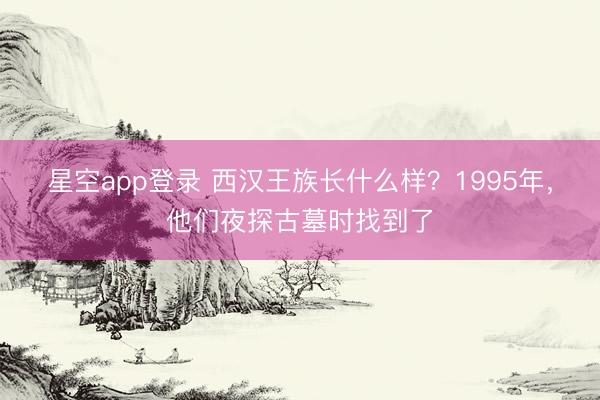 星空app登录 西汉王族长什么样？1995年，他们夜探古墓时找到了