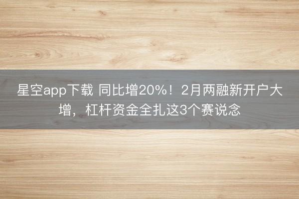 星空app下载 同比增20%！2月两融新开户大增，杠杆资金全扎这3个赛说念