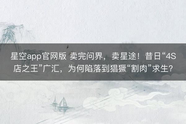 星空app官网版 卖完问界，卖星途！昔日“4S店之王”广汇，为何陷落到猖獗“割肉”求生？