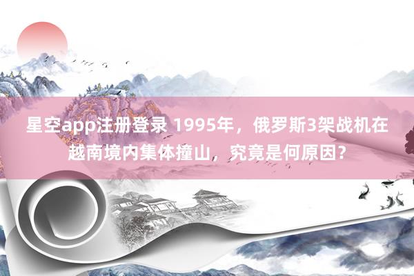 星空app注册登录 1995年，俄罗斯3架战机在越南境内集体撞山，究竟是何原因？
