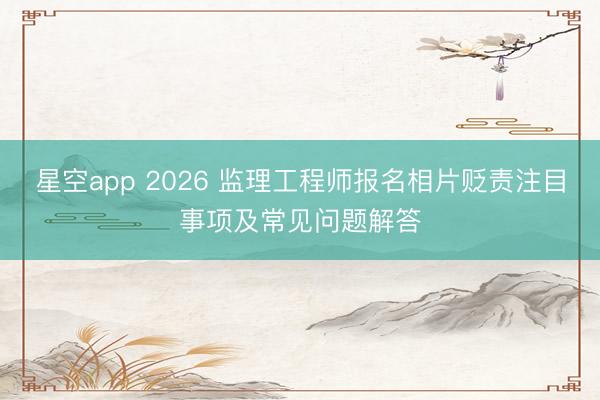 星空app 2026 监理工程师报名相片贬责注目事项及常见问题解答
