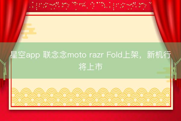 星空app 联念念moto razr Fold上架，新机行将上市