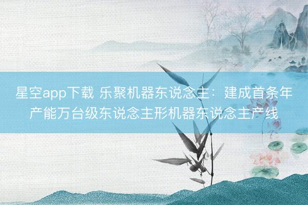 星空app下载 乐聚机器东说念主：建成首条年产能万台级东说念主形机器东说念主产线