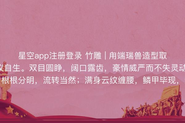 星空app注册登录 竹雕 | 甪端瑞兽造型取法古制，抬头挺胸，威仪自生。双目圆睁，阔口露齿，豪情威严而不失灵动；鬃毛以精采刀工刻就，根根分明，流转当然；满身云纹缠腰，鳞甲毕现，<a href=