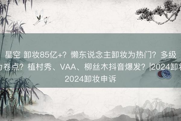 星空 卸妆85亿+？懒东说念主卸妆为热门？多级乳化为卷点？植村秀、VAA、柳丝木抖音爆发？|2024卸妆申诉