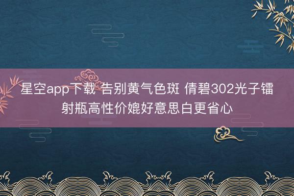 星空app下载 告别黄气色斑 倩碧302光子镭射瓶高性价媲好意思白更省心