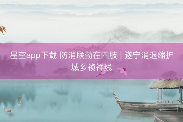 星空app下载 防消联勤在四肢 | 遂宁消退缩护城乡祯祥线