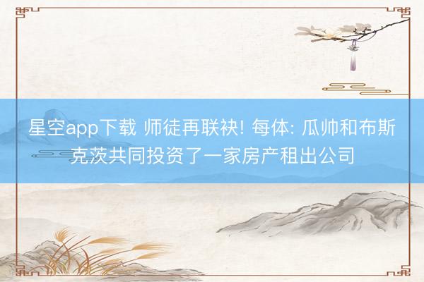 星空app下载 师徒再联袂! 每体: 瓜帅和布斯克茨共同投资了一家房产租出公司