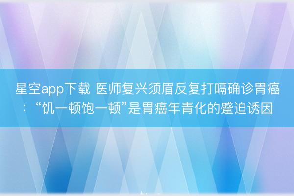 星空app下载 医师复兴须眉反复打嗝确诊胃癌：“饥一顿饱一顿”是胃癌年青化的蹙迫诱因