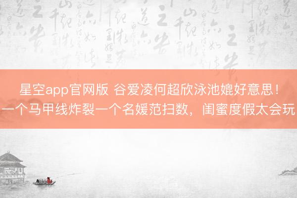 星空app官网版 谷爱凌何超欣泳池媲好意思!一个马甲线炸裂一个名媛范扫数,闺蜜度假太会玩