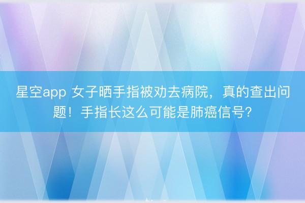 星空app 女子晒手指被劝去病院，真的查出问题！手指长这么可能是肺癌信号？