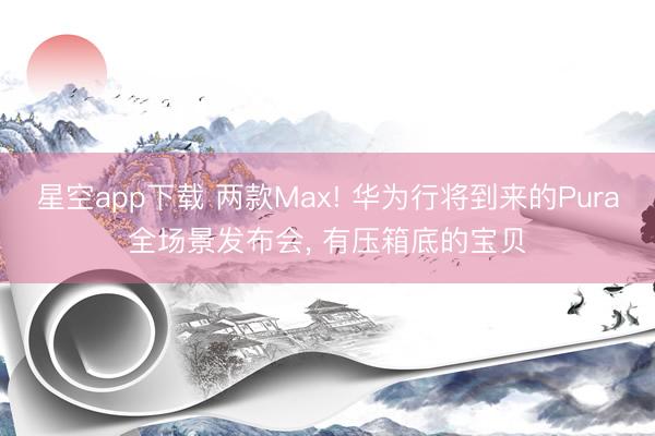 星空app下载 两款Max! 华为行将到来的Pura全场景发布会, 有压箱底的宝贝