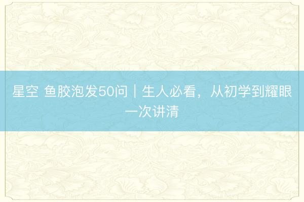 星空 鱼胶泡发50问｜生人必看，从初学到耀眼一次讲清