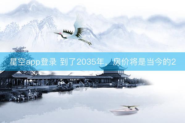 星空app登录 到了2035年，房价将是当今的2