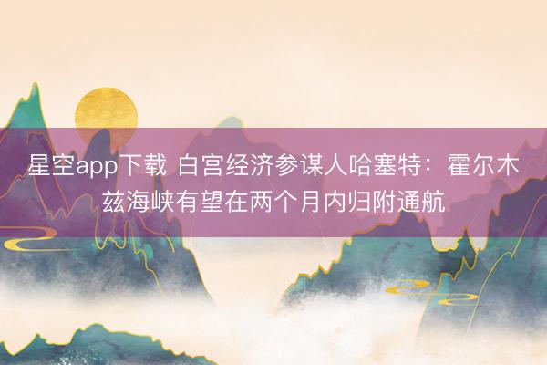 星空app下载 白宫经济参谋人哈塞特:霍尔木兹海峡有望在两个月内归附通航