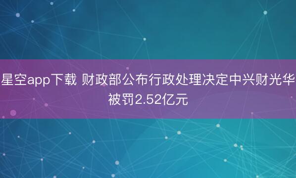 星空app下载 财政部公布行政处理决定中兴财光华被罚2.52亿元