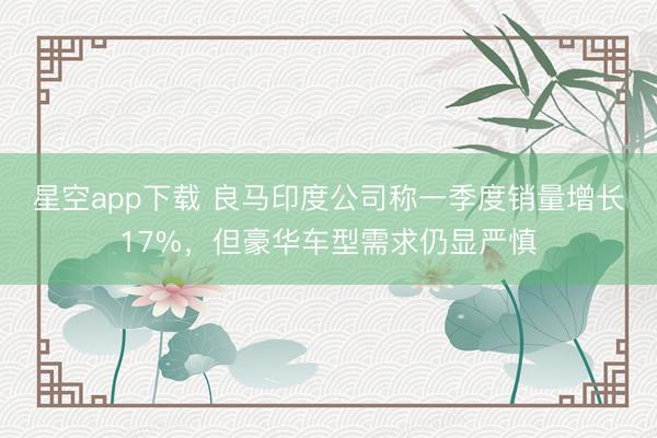 星空app下载 良马印度公司称一季度销量增长17%，但豪华车型需求仍显严慎