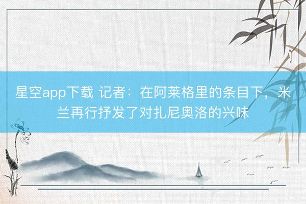 星空app下载 记者：在阿莱格里的条目下，米兰再行抒发了对扎尼奥洛的兴味