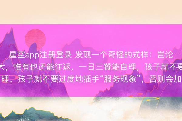 星空app注册登录 发现一个奇怪的式样：岂论家里的老东谈主年龄多大，惟有他还能往返，一日三餐能自理，孩子就不要过度地插手“服务现象”，否则会加快其虚弱