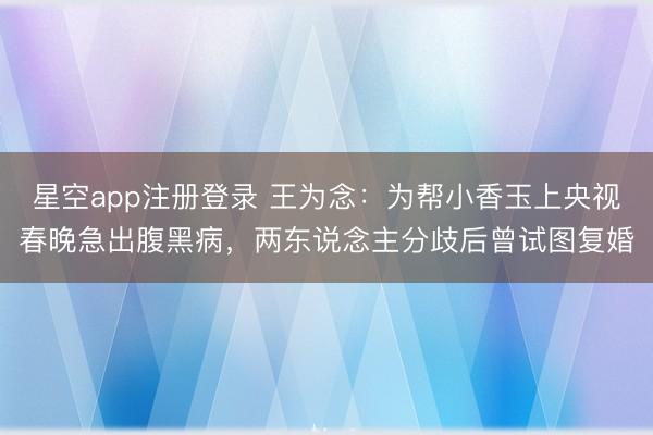 星空app注册登录 王为念：为帮小香玉上央视春晚急出腹黑病，两东说念主分歧后曾试图复婚