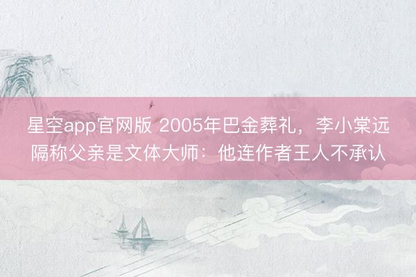 星空app官网版 2005年巴金葬礼，李小棠远隔称父亲是文体大师：他连作者王人不承认