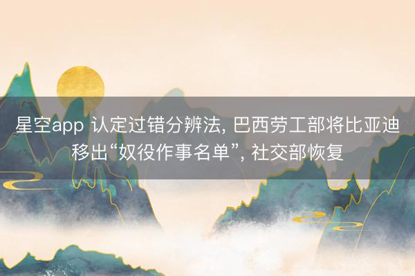 星空app 认定过错分辨法， 巴西劳工部将比亚迪移出“奴役作事名单”， 社交部恢复