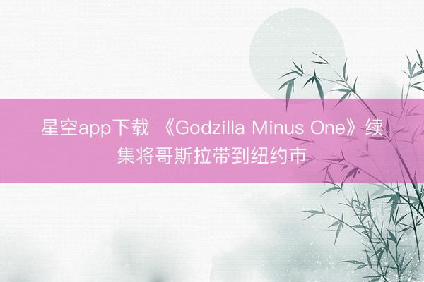 星空app下载 《Godzilla Minus One》续集将哥斯拉带到纽约市