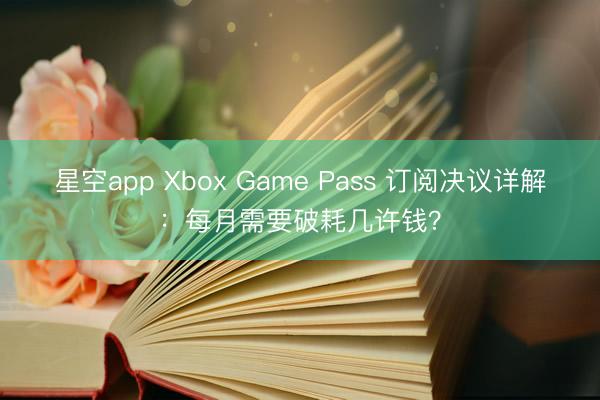 星空app Xbox Game Pass 订阅决议详解：每月需要破耗几许钱？