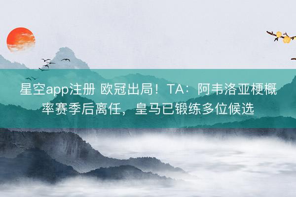 星空app注册 欧冠出局!TA:阿韦洛亚梗概率赛季后离任,皇马已锻练多位候选
