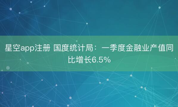 星空app注册 国度统计局：一季度金融业产值同比增长6.5%