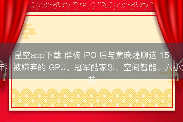 星空app下载 群核 IPO 后与黄晓煌聊这 15 年：被嫌弃的 GPU、冠军酷家乐、空间智能、六小龙