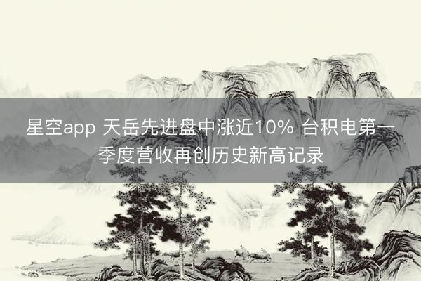 星空app 天岳先进盘中涨近10% 台积电第一季度营收再创历史新高记录