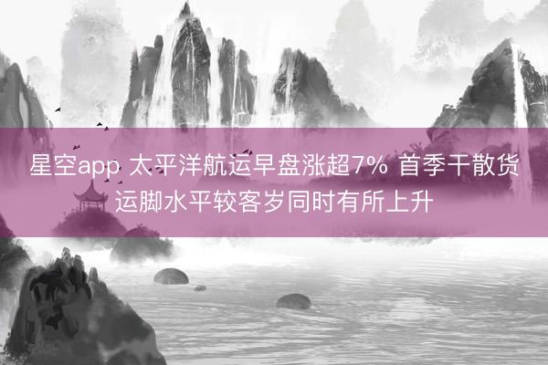 星空app 太平洋航运早盘涨超7% 首季干散货运脚水平较客岁同时有所上升