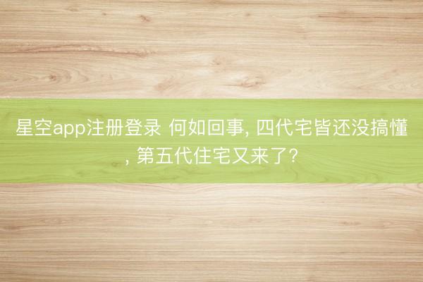 星空app注册登录 何如回事， 四代宅皆还没搞懂， 第五代住宅又来了?