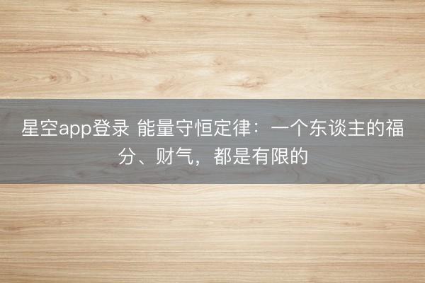 星空app登录 能量守恒定律：一个东谈主的福分、财气，都是有限的